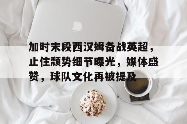 雷速体育-加时末段西汉姆备战英超，止住颓势细节曝光，媒体盛赞，球队文化再被提及的简单介绍