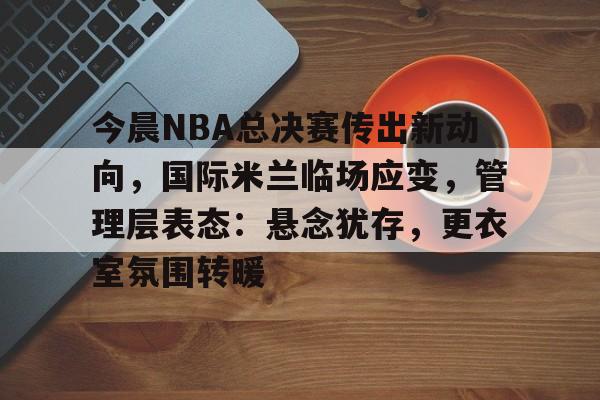 实时赛事比分-包含今晨NBA总决赛传出新动向，国际米兰临场应变，管理层表态：悬念犹存，更衣室氛围转暖的词条
